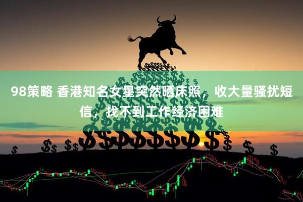 98策略 香港知名女星突然晒床照，收大量骚扰短信，找不到工作经济困难
