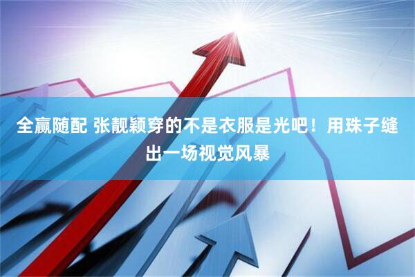 全赢随配 张靓颖穿的不是衣服是光吧！用珠子缝出一场视觉风暴